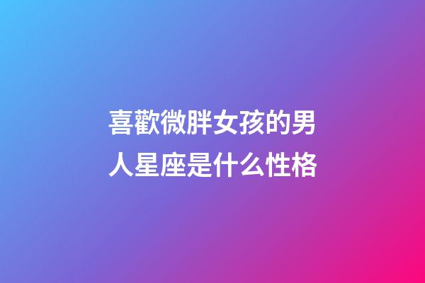 喜歡微胖女孩的男人星座是什么性格-第1張-星座運勢-玄機派