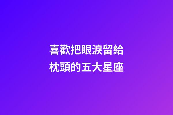 喜歡把眼淚留給枕頭的五大星座-第1張-星座運勢-玄機派
