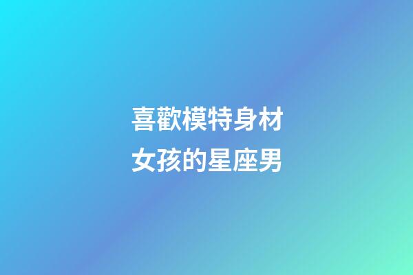 喜歡模特身材女孩的星座男-第1張-星座運勢-玄機派