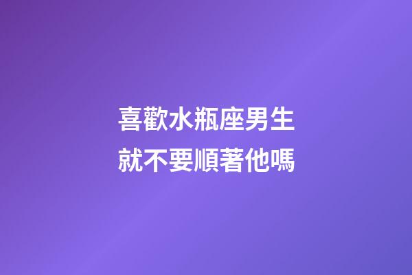 喜歡水瓶座男生就不要順著他嗎-第1張-星座運勢-玄機派