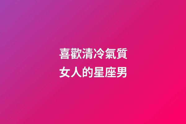 喜歡清冷氣質女人的星座男-第1張-星座運勢-玄機派