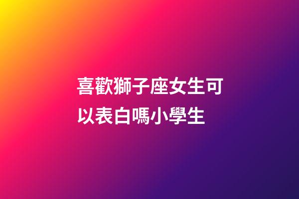 喜歡獅子座女生可以表白嗎小學生-第1張-星座運勢-玄機派