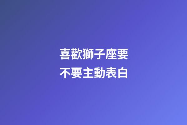 喜歡獅子座要不要主動表白-第1張-星座運勢-玄機派