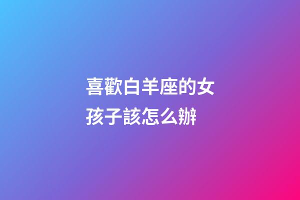 喜歡白羊座的女孩子該怎么辦-第1張-星座運(yùn)勢(shì)-玄機(jī)派