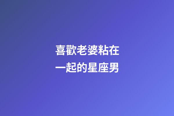 喜歡老婆粘在一起的星座男-第1張-星座運(yùn)勢-玄機(jī)派