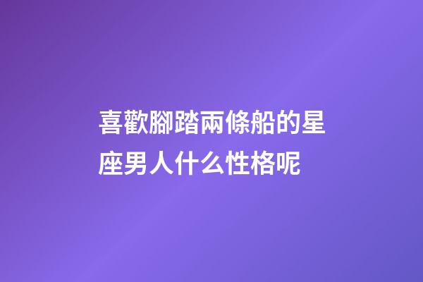 喜歡腳踏兩條船的星座男人什么性格呢-第1張-星座運勢-玄機派