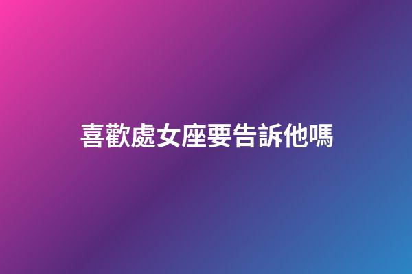 喜歡處女座要告訴他嗎-第1張-星座運勢-玄機派