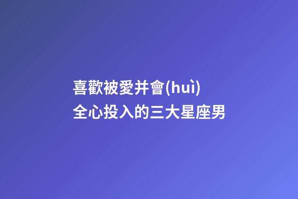 喜歡被愛并會(huì)全心投入的三大星座男-第1張-星座運(yùn)勢(shì)-玄機(jī)派