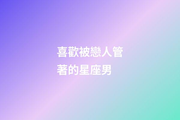 喜歡被戀人管著的星座男-第1張-星座運勢-玄機派