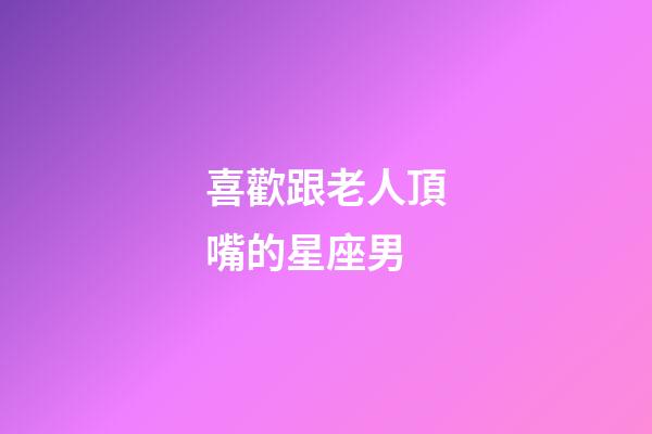 喜歡跟老人頂嘴的星座男-第1張-星座運(yùn)勢(shì)-玄機(jī)派