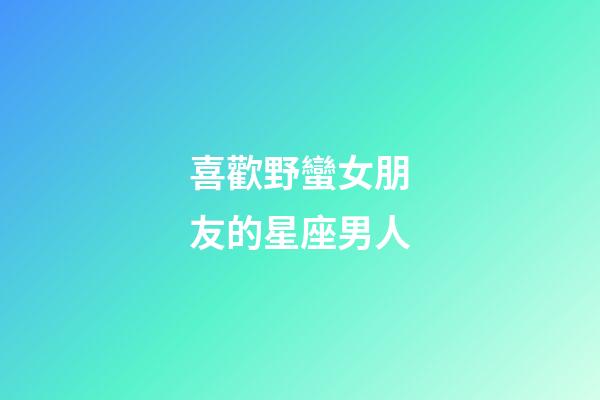 喜歡野蠻女朋友的星座男人