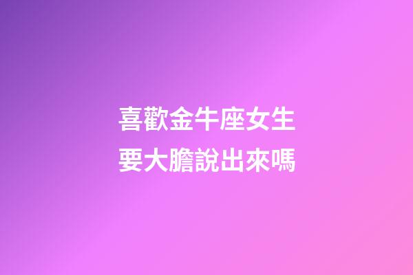 喜歡金牛座女生要大膽說出來嗎-第1張-星座運勢-玄機派
