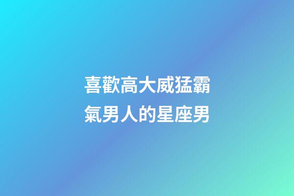喜歡高大威猛霸氣男人的星座男-第1張-星座運勢-玄機派