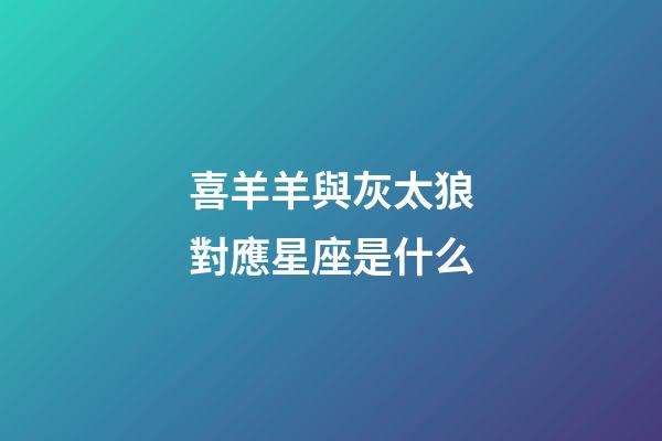 喜羊羊與灰太狼對應星座是什么-第1張-星座運勢-玄機派