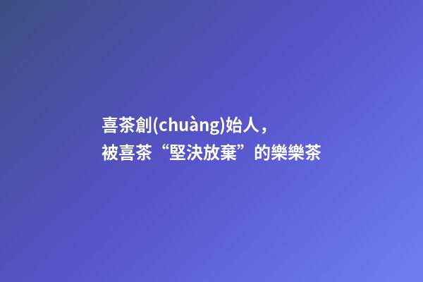 喜茶創(chuàng)始人，被喜茶“堅決放棄”的樂樂茶-第1張-觀點-玄機派
