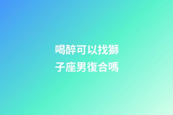 喝醉可以找獅子座男復合嗎-第1張-星座運勢-玄機派
