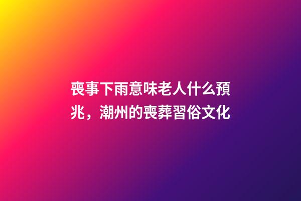 喪事下雨意味老人什么預兆，潮州的喪葬習俗文化(上部分)-第1張-觀點-玄機派