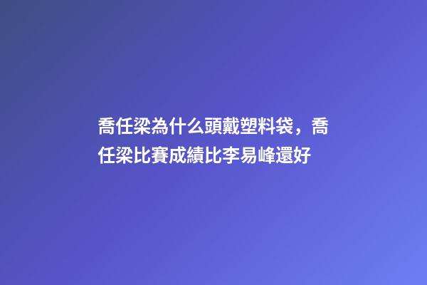 喬任梁為什么頭戴塑料袋，喬任梁比賽成績比李易峰還好-第1張-觀點-玄機派