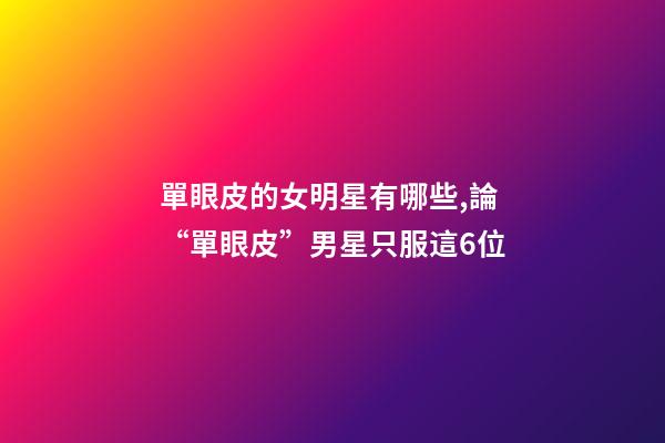 單眼皮的女明星有哪些,論“單眼皮”男星只服這6位-第1張-觀點-玄機派