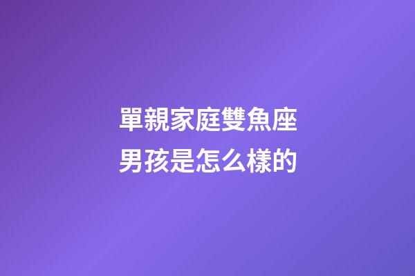 單親家庭雙魚座男孩是怎么樣的-第1張-星座運勢-玄機派