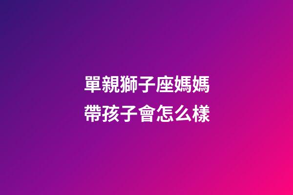 單親獅子座媽媽帶孩子會怎么樣-第1張-星座運勢-玄機派
