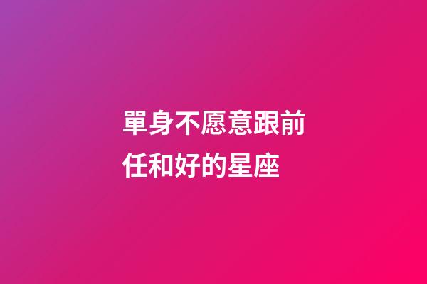 單身不愿意跟前任和好的星座-第1張-星座運勢-玄機派