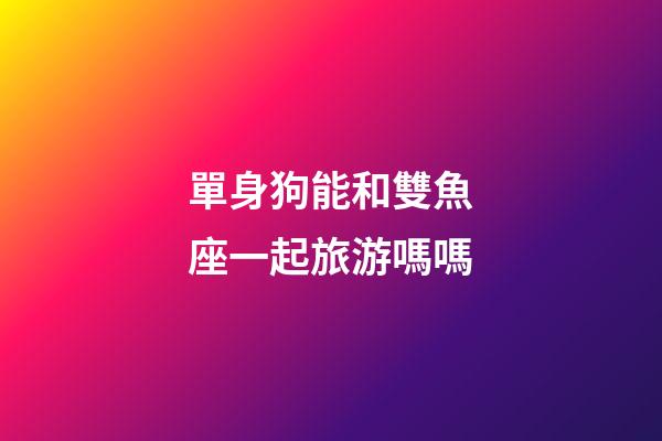 單身狗能和雙魚座一起旅游嗎嗎-第1張-星座運勢-玄機派