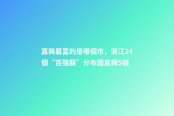嘉興最富的是哪個市，浙江24個“百強縣”分布圖嘉興5個-第1張-觀點-玄機派