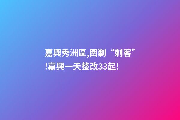 嘉興秀洲區,圍剿“刺客”!嘉興一天整改33起!-第1張-觀點-玄機派