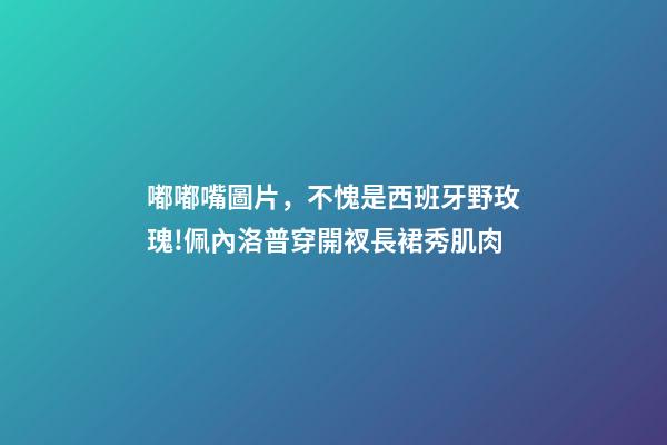 嘟嘟嘴圖片，不愧是西班牙野玫瑰!佩內洛普穿開衩長裙秀肌肉-第1張-觀點-玄機派