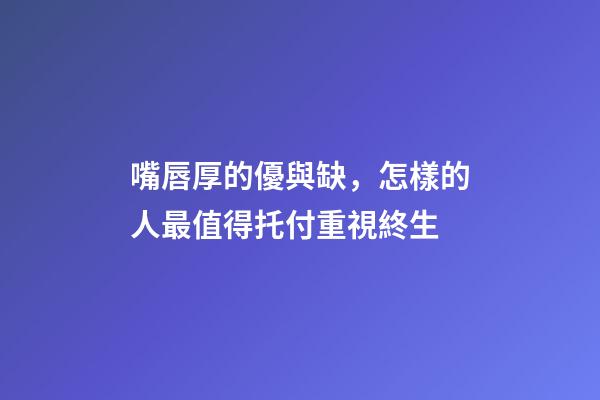 嘴唇厚的優與缺，怎樣的人最值得托付重視終生?