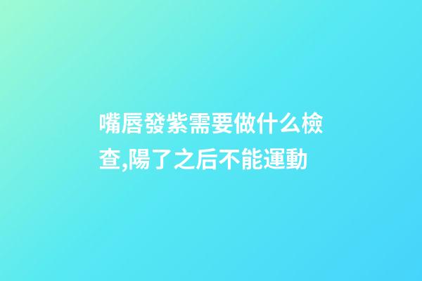 嘴唇發紫需要做什么檢查,陽了之后不能運動-第1張-觀點-玄機派
