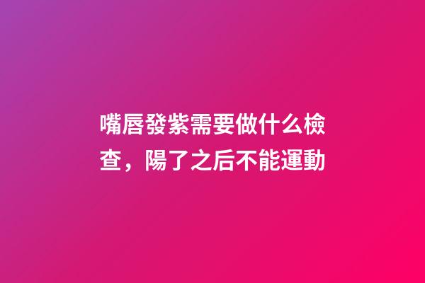 嘴唇發紫需要做什么檢查，陽了之后不能運動-第1張-觀點-玄機派