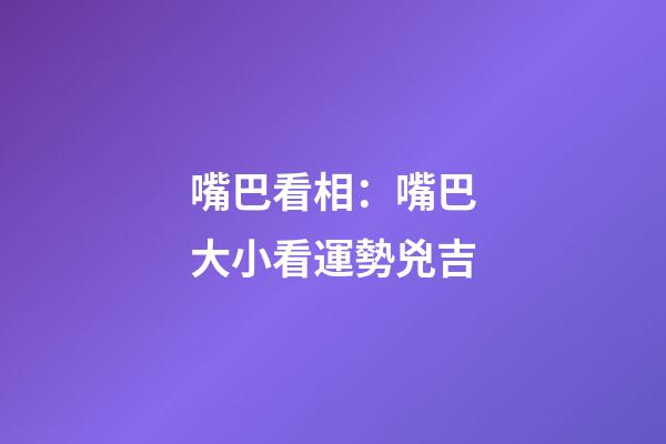 嘴巴看相：嘴巴大小看運勢兇吉