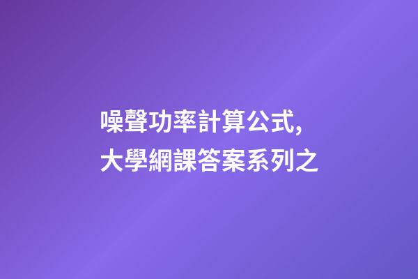 噪聲功率計算公式,大學網課答案系列之-第1張-觀點-玄機派