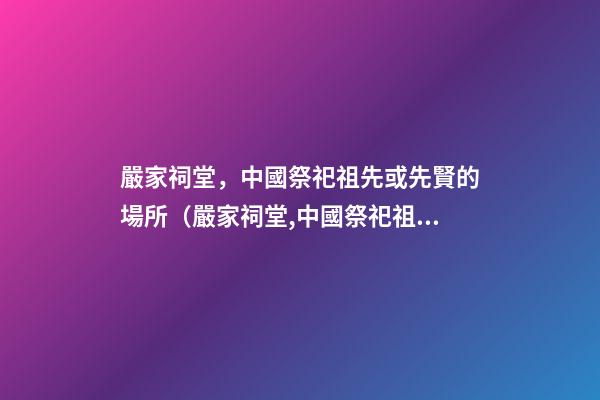 嚴家祠堂，中國祭祀祖先或先賢的場所（嚴家祠堂,中國祭祀祖先或先賢的場所是哪里）