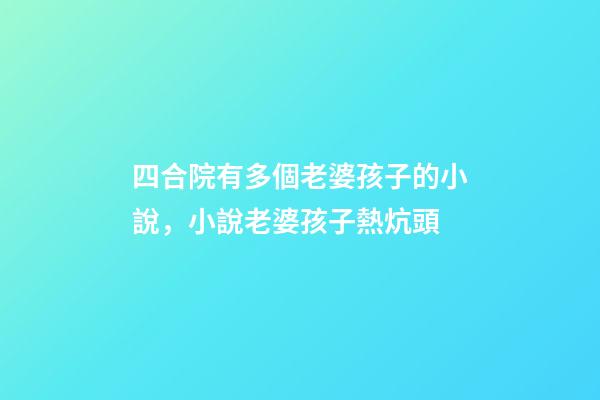 四合院有多個老婆孩子的小說，小說老婆孩子熱炕頭-第1張-觀點-玄機派