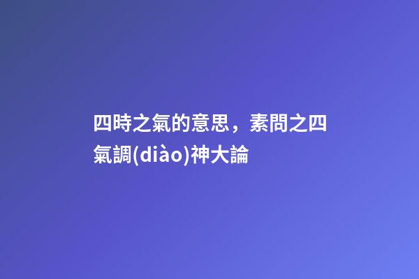 四時之氣的意思，素問之四氣調(diào)神大論