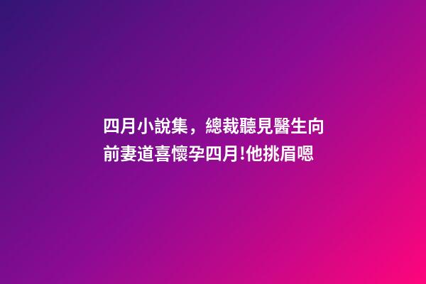 四月小說集，總裁聽見醫生向前妻道喜懷孕四月!他挑眉嗯-第1張-觀點-玄機派