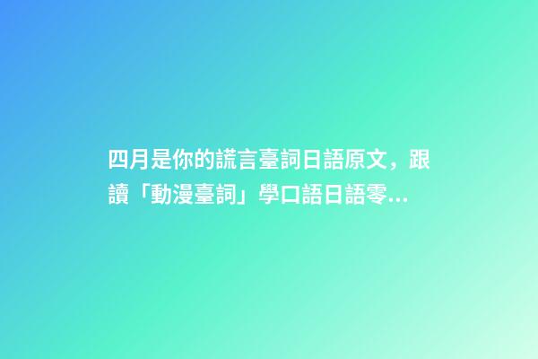 四月是你的謊言臺詞日語原文，跟讀「動漫臺詞」學口語日語零基礎入門你駐足于春色之中。-第1張-觀點-玄機派
