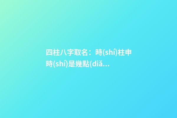 四柱八字取名：時(shí)柱申時(shí)是幾點(diǎn)？（申時(shí)的時(shí)柱）