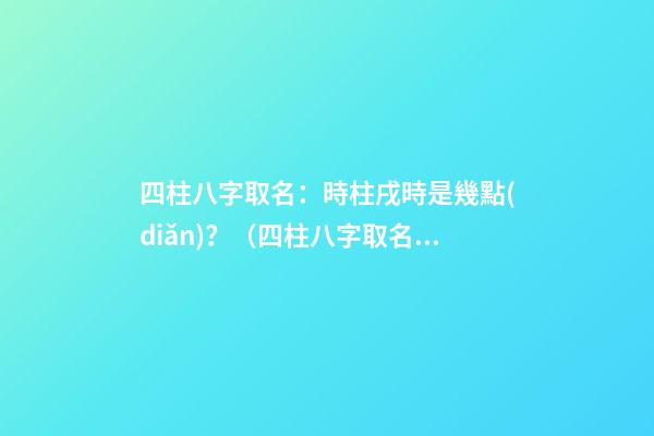 四柱八字取名：時柱戌時是幾點(diǎn)？（四柱八字取名:時柱戌時是幾點(diǎn)到幾點(diǎn)）