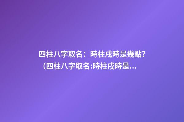 四柱八字取名：時柱戌時是幾點？（四柱八字取名:時柱戌時是幾點到幾點）