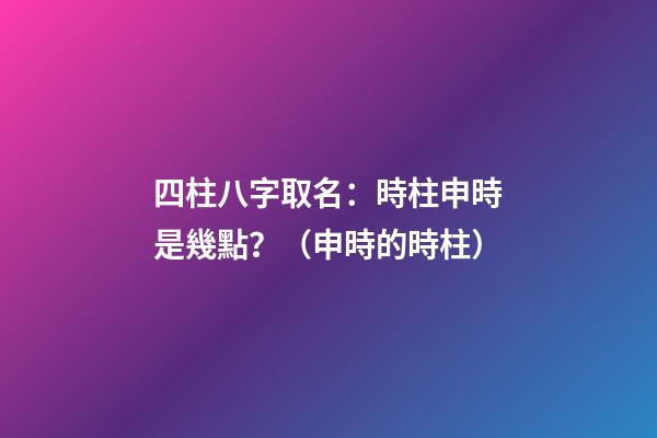 四柱八字取名：時柱申時是幾點？（申時的時柱）