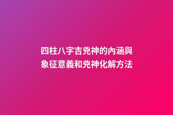 四柱八字吉兇神的內涵與象征意義和兇神化解方法