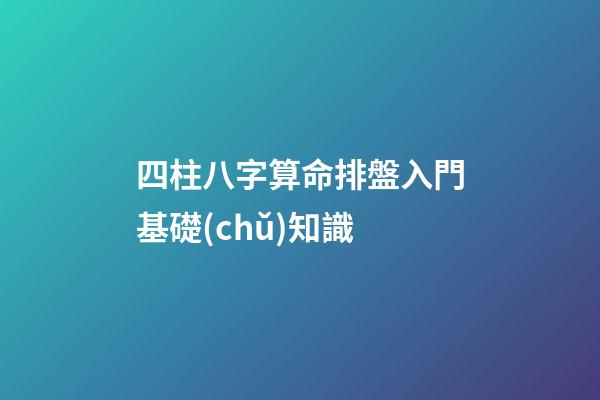 四柱八字算命排盤入門基礎(chǔ)知識