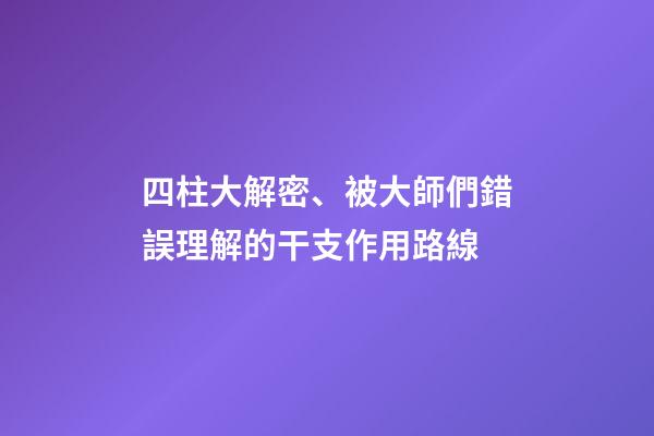 四柱大解密、被大師們錯誤理解的干支作用路線