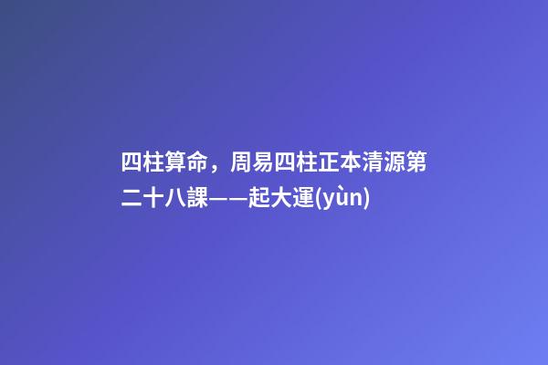 四柱算命，周易四柱正本清源第二十八課——起大運(yùn)