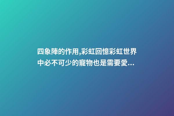 四象陣的作用,彩虹回憶彩虹世界中必不可少的寵物也是需要愛護的哦-第1張-觀點-玄機派