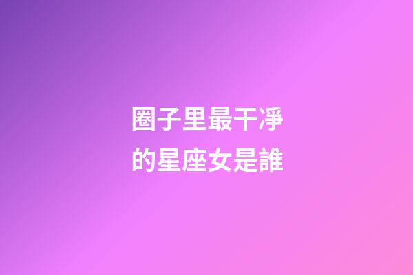 圈子里最干凈的星座女是誰-第1張-星座運勢-玄機派